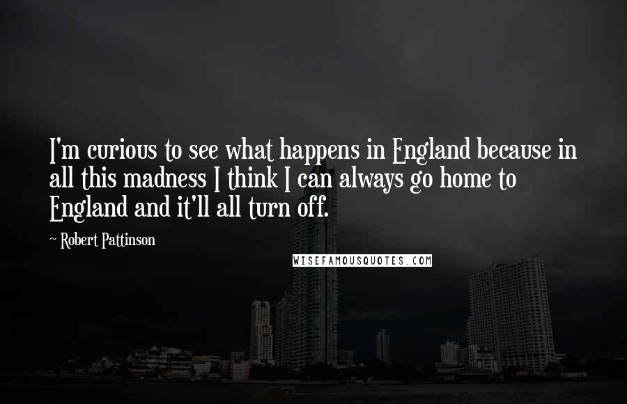 Robert Pattinson Quotes: I'm curious to see what happens in England because in all this madness I think I can always go home to England and it'll all turn off.