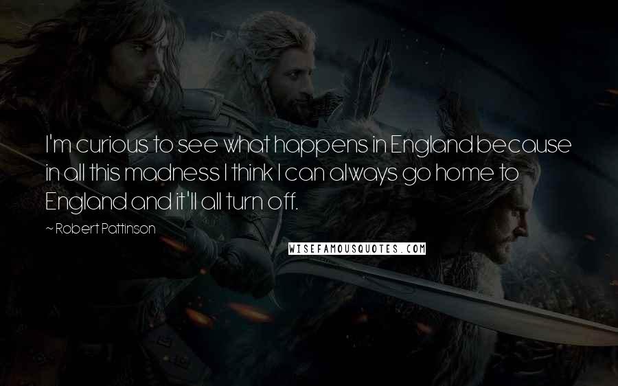 Robert Pattinson Quotes: I'm curious to see what happens in England because in all this madness I think I can always go home to England and it'll all turn off.