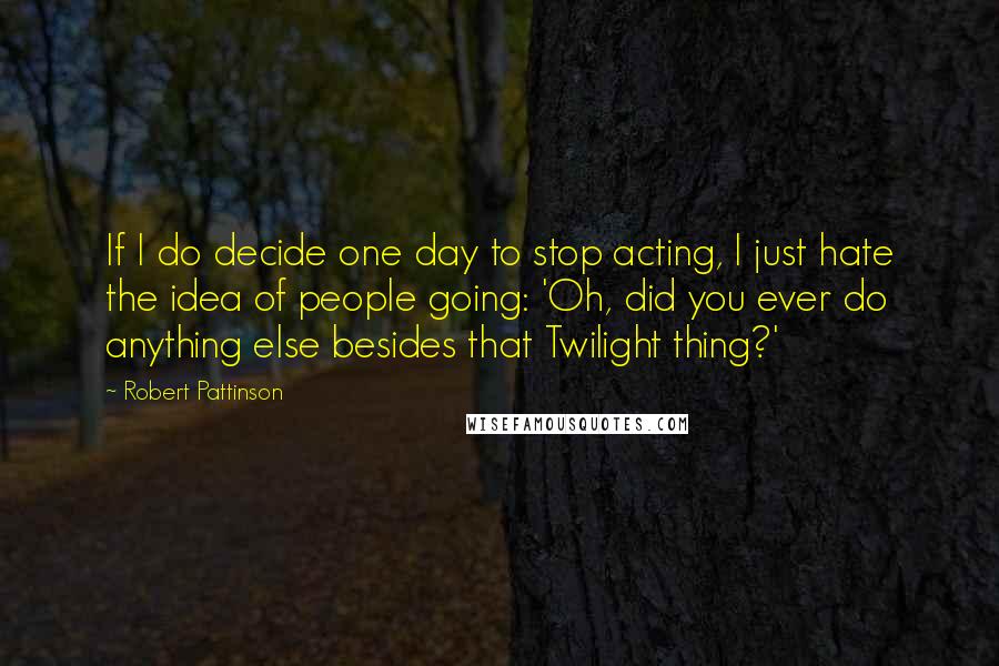 Robert Pattinson Quotes: If I do decide one day to stop acting, I just hate the idea of people going: 'Oh, did you ever do anything else besides that Twilight thing?'