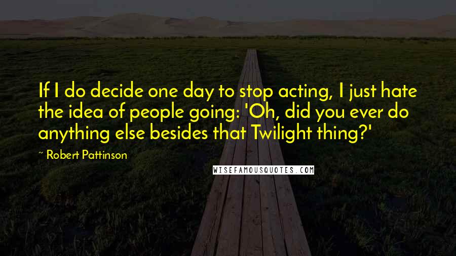 Robert Pattinson Quotes: If I do decide one day to stop acting, I just hate the idea of people going: 'Oh, did you ever do anything else besides that Twilight thing?'