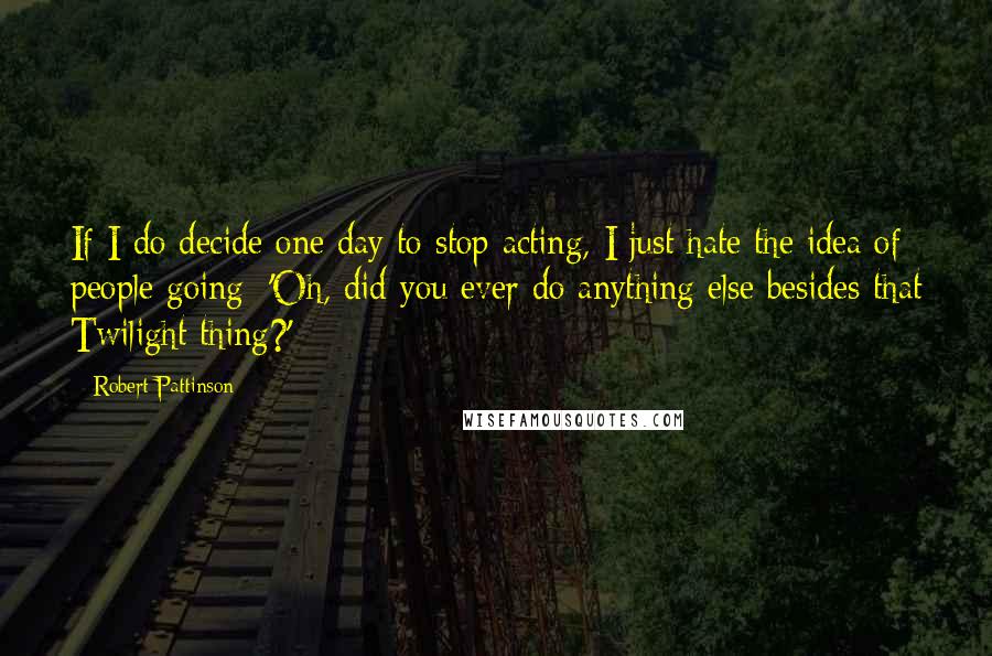 Robert Pattinson Quotes: If I do decide one day to stop acting, I just hate the idea of people going: 'Oh, did you ever do anything else besides that Twilight thing?'