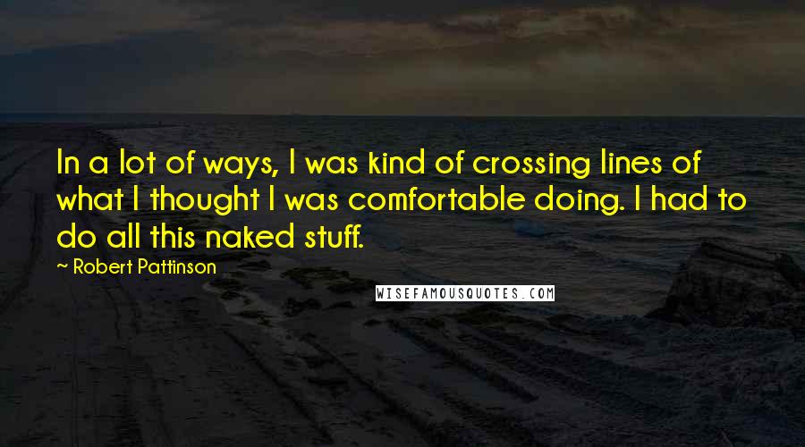 Robert Pattinson Quotes: In a lot of ways, I was kind of crossing lines of what I thought I was comfortable doing. I had to do all this naked stuff.