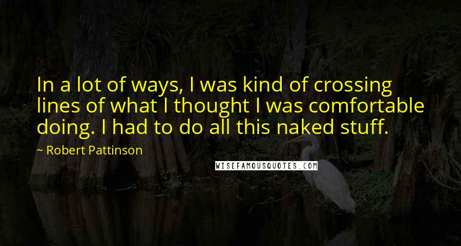 Robert Pattinson Quotes: In a lot of ways, I was kind of crossing lines of what I thought I was comfortable doing. I had to do all this naked stuff.