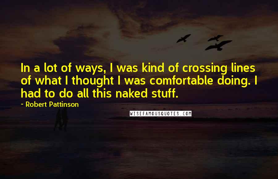 Robert Pattinson Quotes: In a lot of ways, I was kind of crossing lines of what I thought I was comfortable doing. I had to do all this naked stuff.