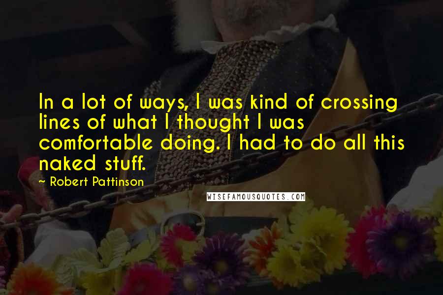 Robert Pattinson Quotes: In a lot of ways, I was kind of crossing lines of what I thought I was comfortable doing. I had to do all this naked stuff.