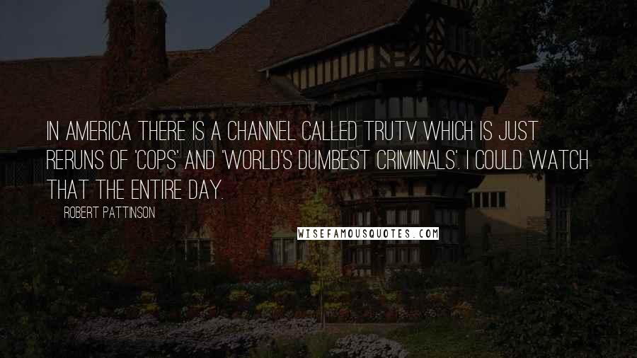 Robert Pattinson Quotes: In America there is a channel called TruTV which is just reruns of 'Cops' and 'World's Dumbest Criminals'. I could watch that the entire day.