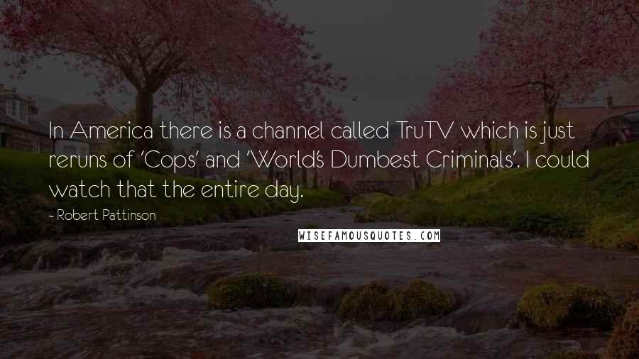 Robert Pattinson Quotes: In America there is a channel called TruTV which is just reruns of 'Cops' and 'World's Dumbest Criminals'. I could watch that the entire day.