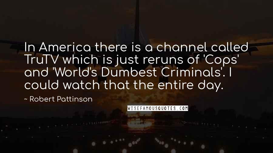 Robert Pattinson Quotes: In America there is a channel called TruTV which is just reruns of 'Cops' and 'World's Dumbest Criminals'. I could watch that the entire day.