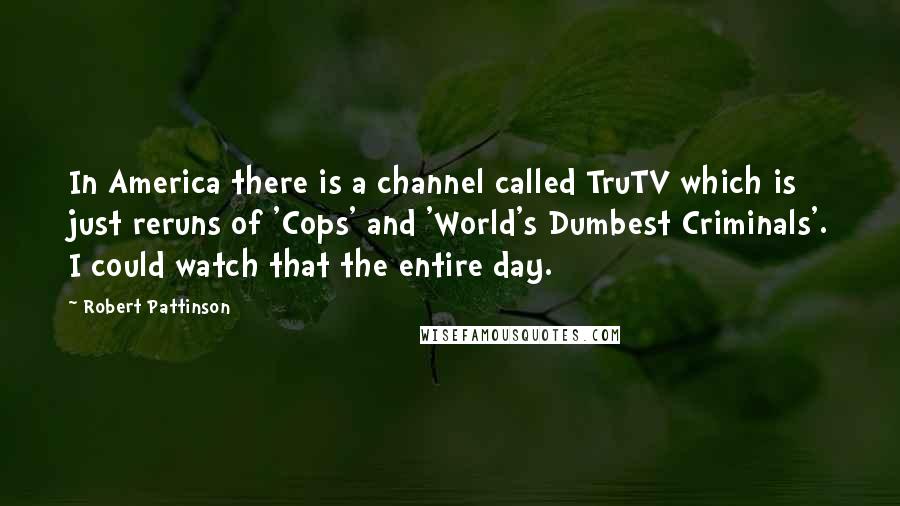 Robert Pattinson Quotes: In America there is a channel called TruTV which is just reruns of 'Cops' and 'World's Dumbest Criminals'. I could watch that the entire day.