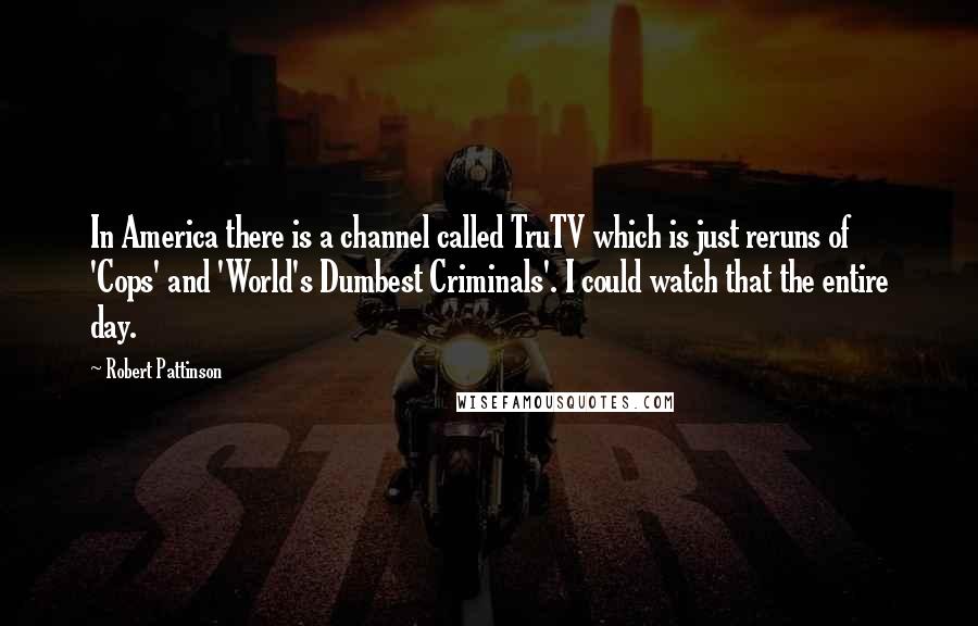 Robert Pattinson Quotes: In America there is a channel called TruTV which is just reruns of 'Cops' and 'World's Dumbest Criminals'. I could watch that the entire day.