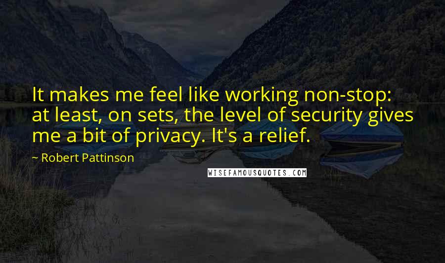 Robert Pattinson Quotes: It makes me feel like working non-stop: at least, on sets, the level of security gives me a bit of privacy. It's a relief.