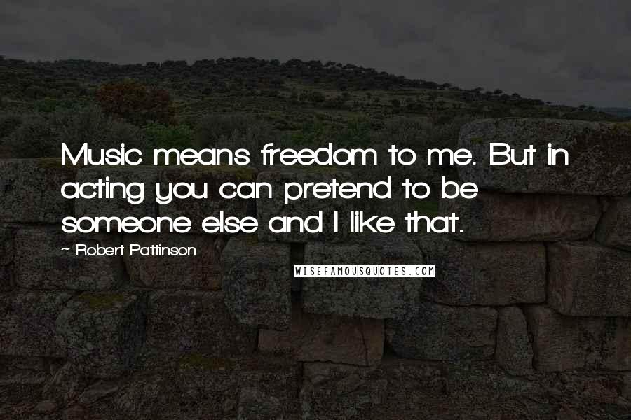 Robert Pattinson Quotes: Music means freedom to me. But in acting you can pretend to be someone else and I like that.