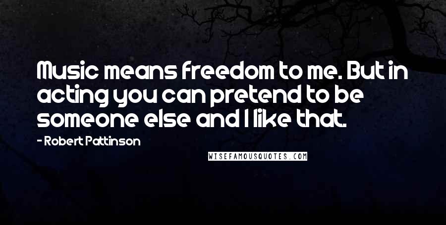 Robert Pattinson Quotes: Music means freedom to me. But in acting you can pretend to be someone else and I like that.