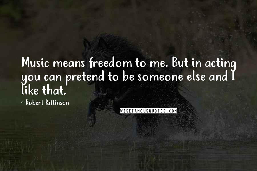 Robert Pattinson Quotes: Music means freedom to me. But in acting you can pretend to be someone else and I like that.