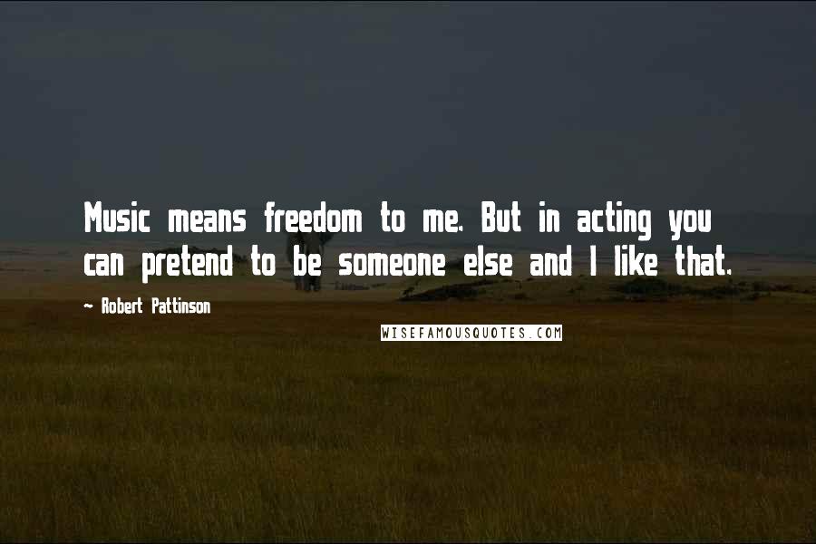 Robert Pattinson Quotes: Music means freedom to me. But in acting you can pretend to be someone else and I like that.