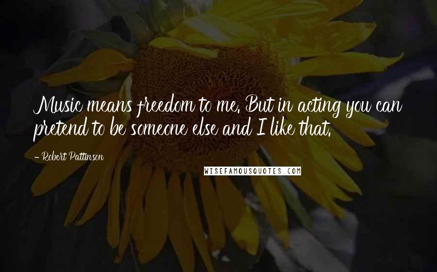 Robert Pattinson Quotes: Music means freedom to me. But in acting you can pretend to be someone else and I like that.