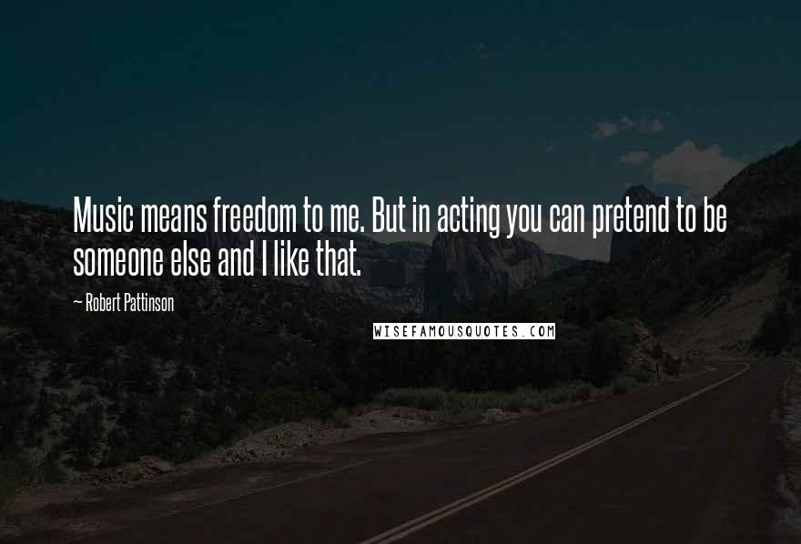 Robert Pattinson Quotes: Music means freedom to me. But in acting you can pretend to be someone else and I like that.