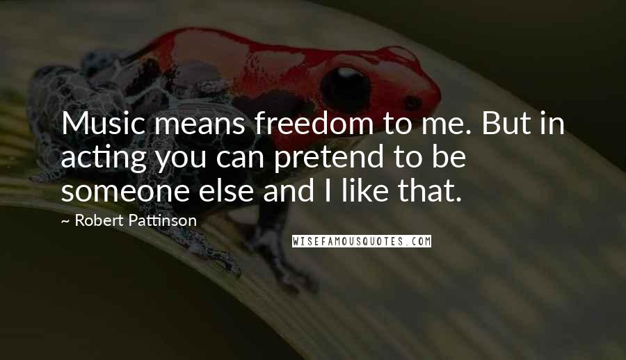 Robert Pattinson Quotes: Music means freedom to me. But in acting you can pretend to be someone else and I like that.