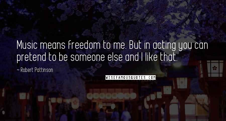 Robert Pattinson Quotes: Music means freedom to me. But in acting you can pretend to be someone else and I like that.