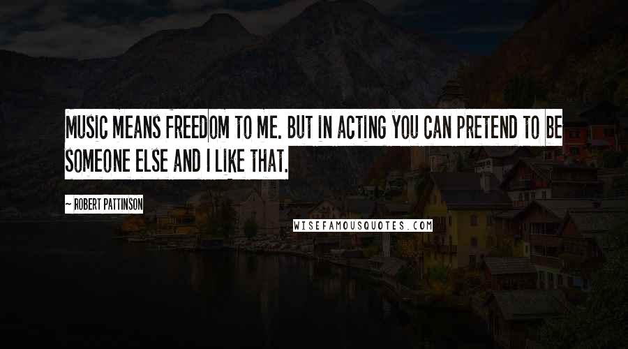 Robert Pattinson Quotes: Music means freedom to me. But in acting you can pretend to be someone else and I like that.