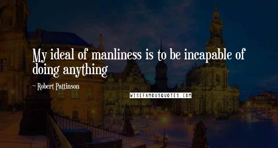 Robert Pattinson Quotes: My ideal of manliness is to be incapable of doing anything