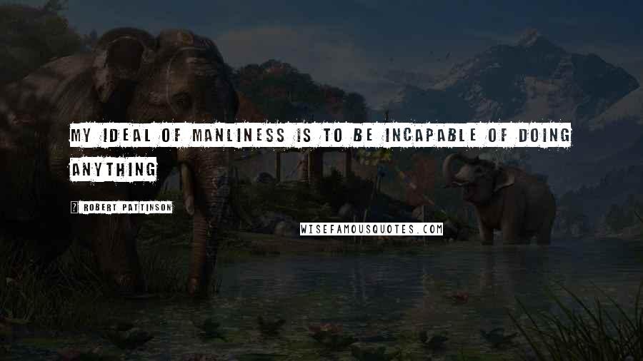 Robert Pattinson Quotes: My ideal of manliness is to be incapable of doing anything