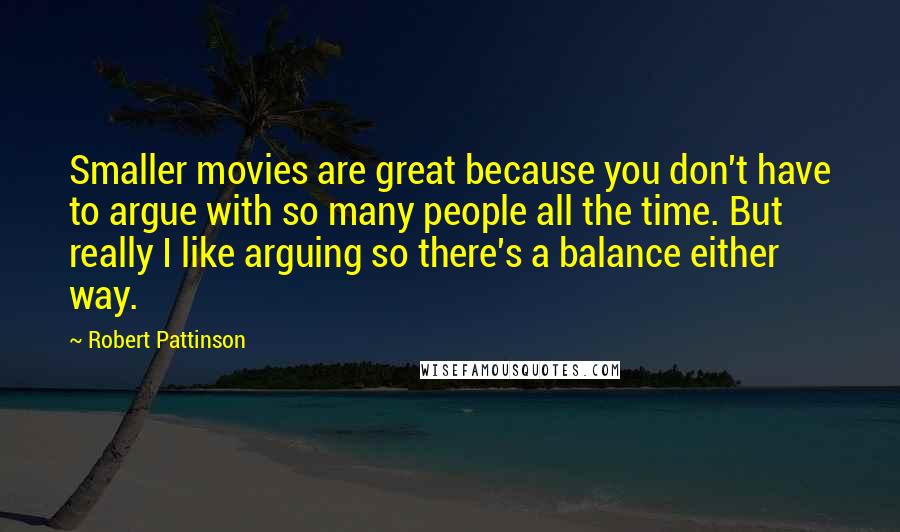 Robert Pattinson Quotes: Smaller movies are great because you don't have to argue with so many people all the time. But really I like arguing so there's a balance either way.