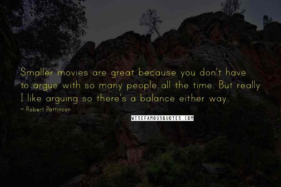 Robert Pattinson Quotes: Smaller movies are great because you don't have to argue with so many people all the time. But really I like arguing so there's a balance either way.