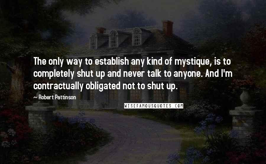 Robert Pattinson Quotes: The only way to establish any kind of mystique, is to completely shut up and never talk to anyone. And I'm contractually obligated not to shut up.