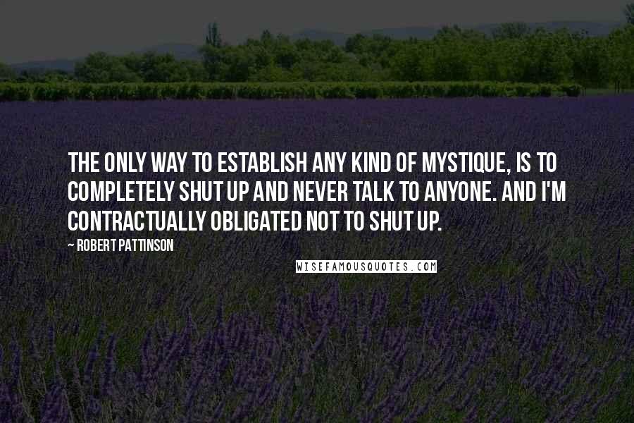 Robert Pattinson Quotes: The only way to establish any kind of mystique, is to completely shut up and never talk to anyone. And I'm contractually obligated not to shut up.