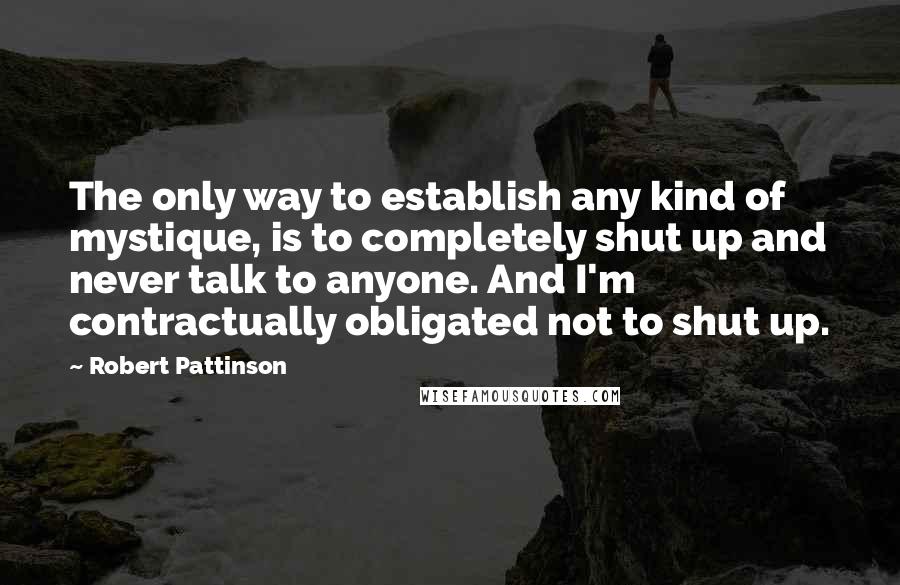 Robert Pattinson Quotes: The only way to establish any kind of mystique, is to completely shut up and never talk to anyone. And I'm contractually obligated not to shut up.