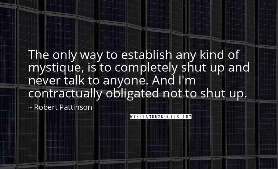 Robert Pattinson Quotes: The only way to establish any kind of mystique, is to completely shut up and never talk to anyone. And I'm contractually obligated not to shut up.