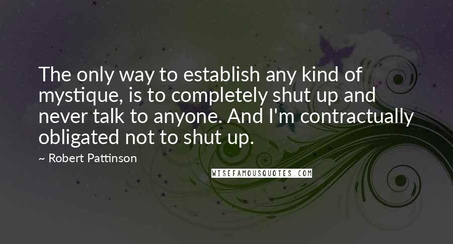 Robert Pattinson Quotes: The only way to establish any kind of mystique, is to completely shut up and never talk to anyone. And I'm contractually obligated not to shut up.