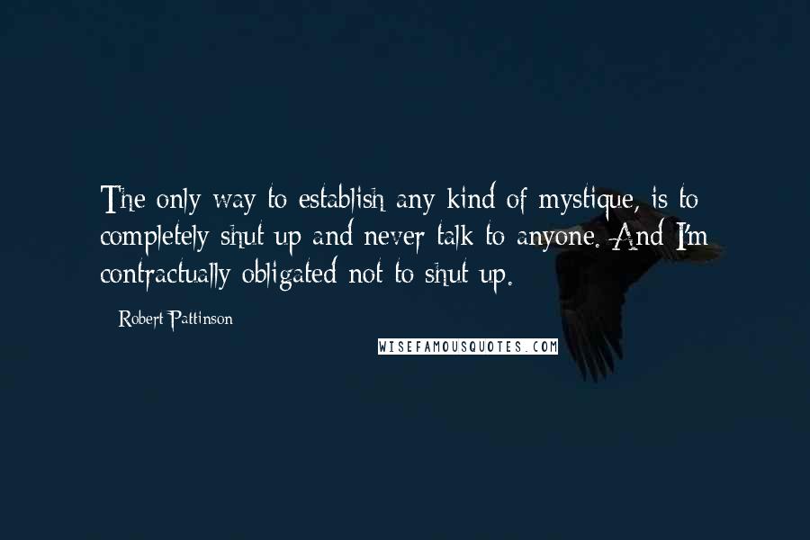 Robert Pattinson Quotes: The only way to establish any kind of mystique, is to completely shut up and never talk to anyone. And I'm contractually obligated not to shut up.