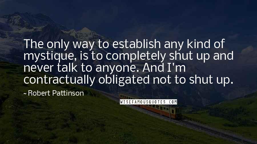 Robert Pattinson Quotes: The only way to establish any kind of mystique, is to completely shut up and never talk to anyone. And I'm contractually obligated not to shut up.