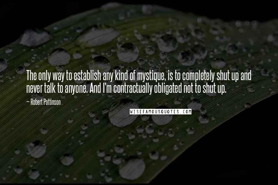 Robert Pattinson Quotes: The only way to establish any kind of mystique, is to completely shut up and never talk to anyone. And I'm contractually obligated not to shut up.