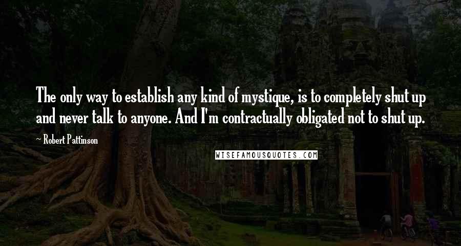 Robert Pattinson Quotes: The only way to establish any kind of mystique, is to completely shut up and never talk to anyone. And I'm contractually obligated not to shut up.