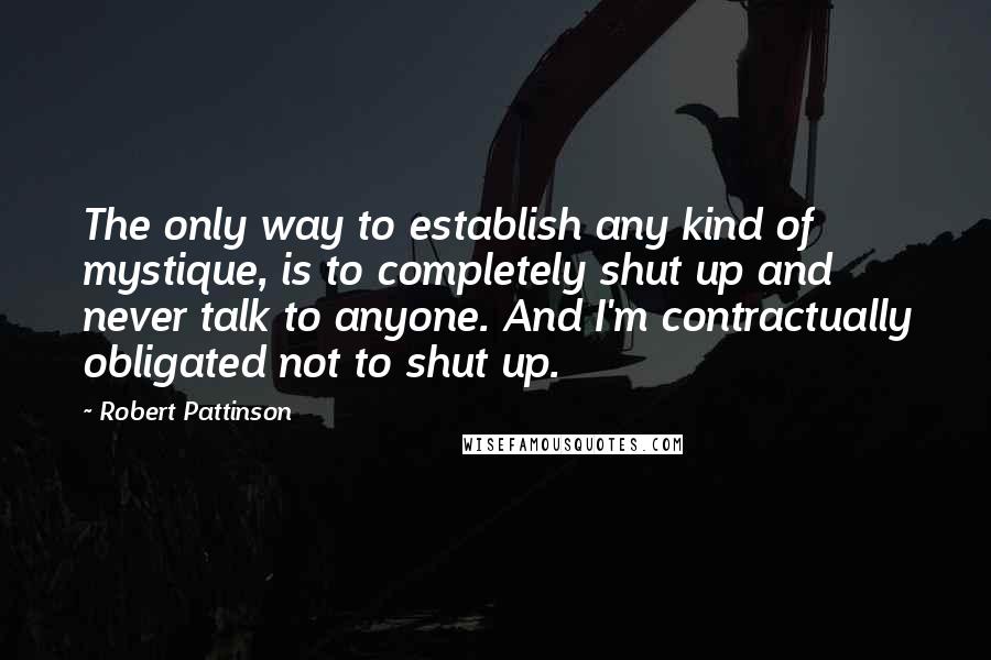 Robert Pattinson Quotes: The only way to establish any kind of mystique, is to completely shut up and never talk to anyone. And I'm contractually obligated not to shut up.