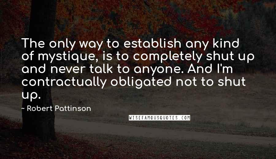 Robert Pattinson Quotes: The only way to establish any kind of mystique, is to completely shut up and never talk to anyone. And I'm contractually obligated not to shut up.