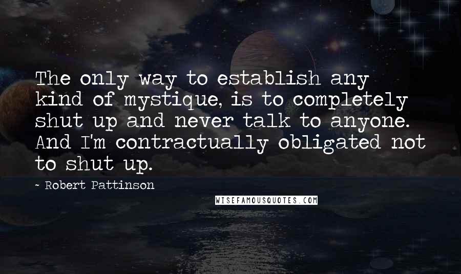 Robert Pattinson Quotes: The only way to establish any kind of mystique, is to completely shut up and never talk to anyone. And I'm contractually obligated not to shut up.