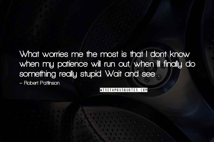 Robert Pattinson Quotes: What worries me the most is that I don't know when my patience will run out, when I'll finally do something really stupid. Wait and see ...