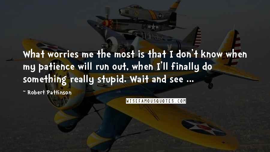 Robert Pattinson Quotes: What worries me the most is that I don't know when my patience will run out, when I'll finally do something really stupid. Wait and see ...