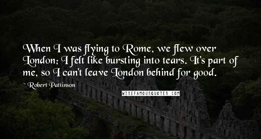 Robert Pattinson Quotes: When I was flying to Rome, we flew over London; I felt like bursting into tears. It's part of me, so I can't leave London behind for good.