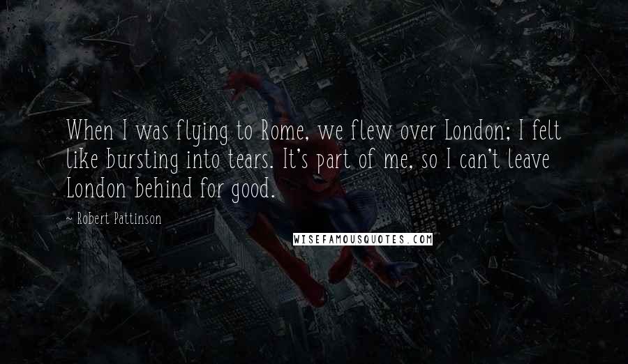 Robert Pattinson Quotes: When I was flying to Rome, we flew over London; I felt like bursting into tears. It's part of me, so I can't leave London behind for good.