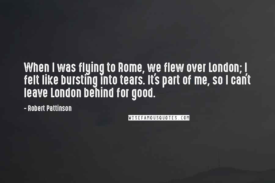 Robert Pattinson Quotes: When I was flying to Rome, we flew over London; I felt like bursting into tears. It's part of me, so I can't leave London behind for good.