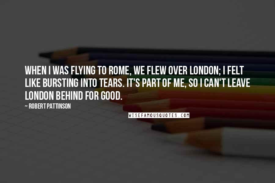 Robert Pattinson Quotes: When I was flying to Rome, we flew over London; I felt like bursting into tears. It's part of me, so I can't leave London behind for good.