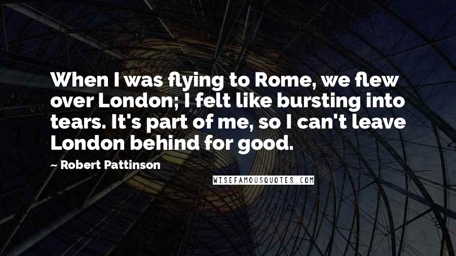 Robert Pattinson Quotes: When I was flying to Rome, we flew over London; I felt like bursting into tears. It's part of me, so I can't leave London behind for good.