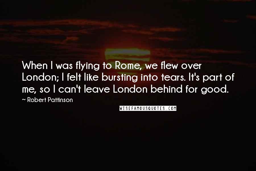 Robert Pattinson Quotes: When I was flying to Rome, we flew over London; I felt like bursting into tears. It's part of me, so I can't leave London behind for good.