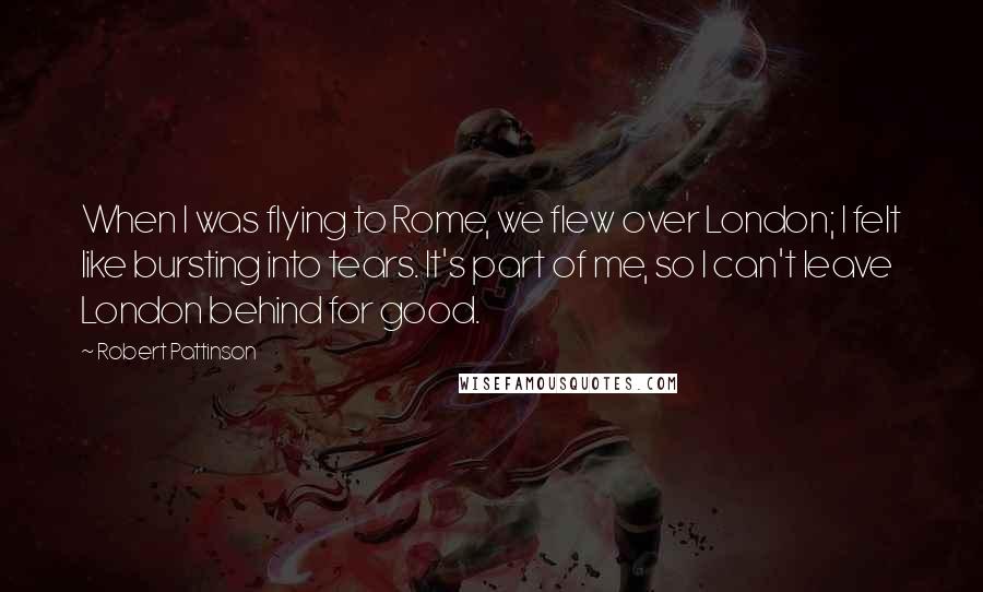 Robert Pattinson Quotes: When I was flying to Rome, we flew over London; I felt like bursting into tears. It's part of me, so I can't leave London behind for good.