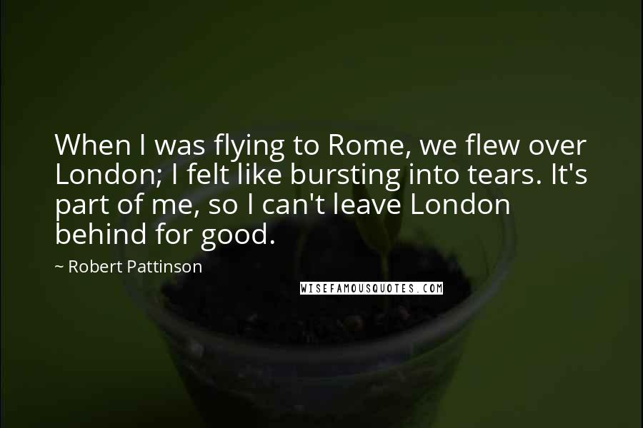 Robert Pattinson Quotes: When I was flying to Rome, we flew over London; I felt like bursting into tears. It's part of me, so I can't leave London behind for good.